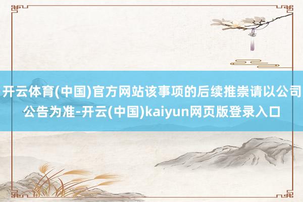 开云体育(中国)官方网站该事项的后续推崇请以公司公告为准-开云(中国)kaiyun网页版登录入口