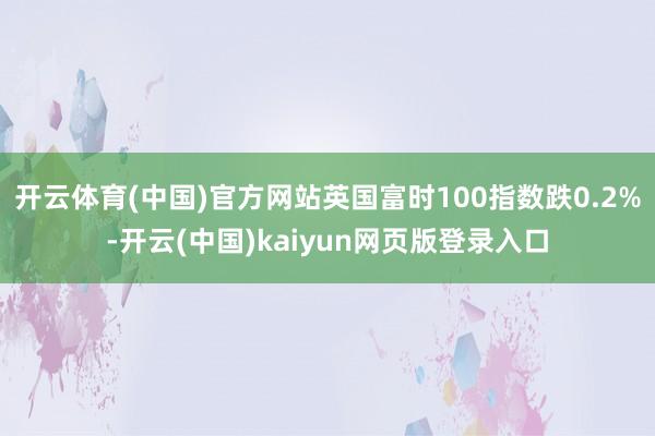 开云体育(中国)官方网站英国富时100指数跌0.2%-开云(中国)kaiyun网页版登录入口
