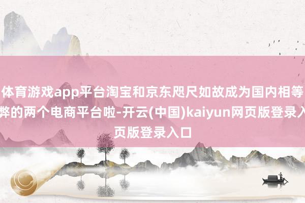 体育游戏app平台淘宝和京东咫尺如故成为国内相等利弊的两个电商平台啦-开云(中国)kaiyun网页版登录入口