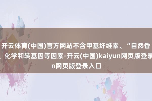 开云体育(中国)官方网站不含甲基纤维素、“自然香料”、化学和转基因等因素-开云(中国)kaiyun网页版登录入口