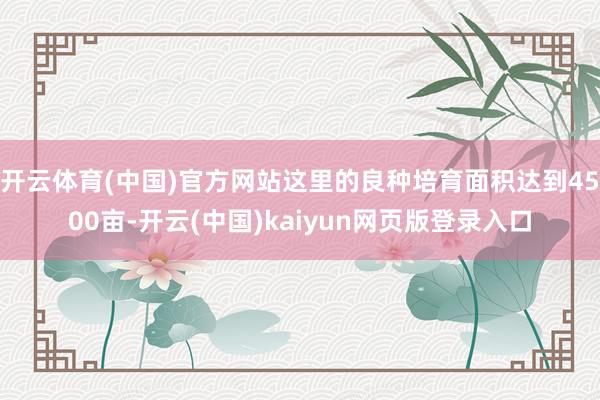 开云体育(中国)官方网站这里的良种培育面积达到4500亩-开云(中国)kaiyun网页版登录入口