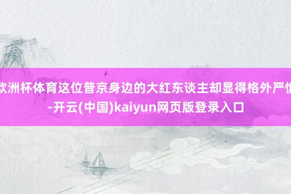 欧洲杯体育这位普京身边的大红东谈主却显得格外严慎-开云(中国)kaiyun网页版登录入口
