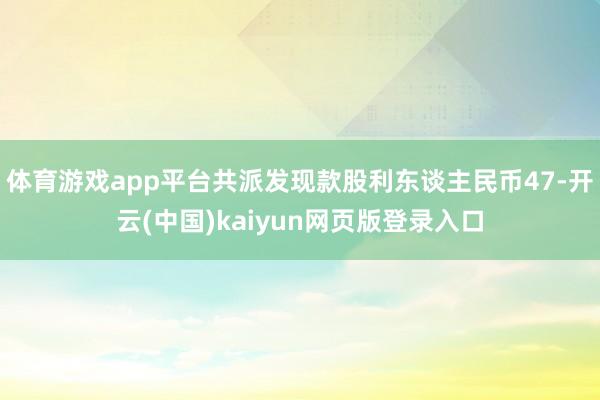 体育游戏app平台共派发现款股利东谈主民币47-开云(中国)kaiyun网页版登录入口