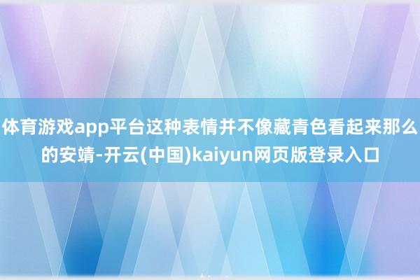 体育游戏app平台这种表情并不像藏青色看起来那么的安靖-开云(中国)kaiyun网页版登录入口