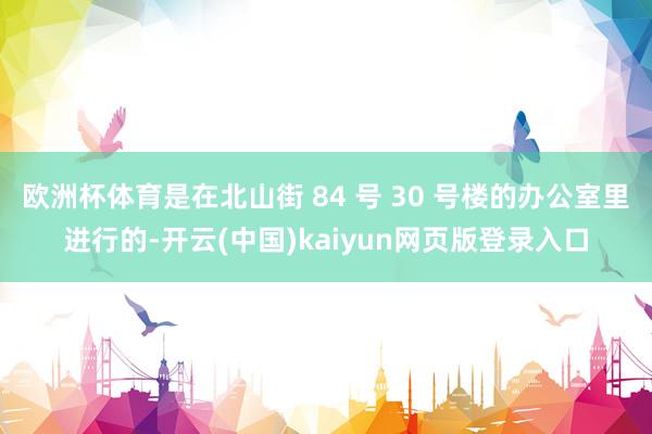 欧洲杯体育是在北山街 84 号 30 号楼的办公室里进行的-开云(中国)kaiyun网页版登录入口