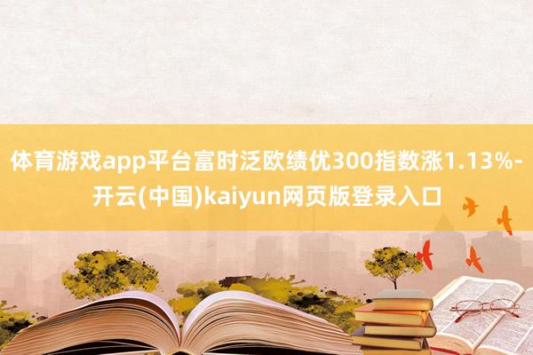 体育游戏app平台富时泛欧绩优300指数涨1.13%-开云(中国)kaiyun网页版登录入口