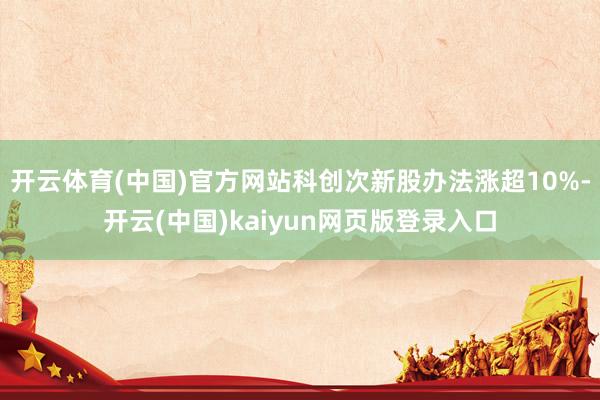 开云体育(中国)官方网站科创次新股办法涨超10%-开云(中国)kaiyun网页版登录入口