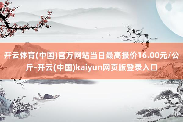 开云体育(中国)官方网站当日最高报价16.00元/公斤-开云(中国)kaiyun网页版登录入口