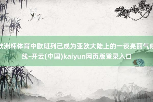 欧洲杯体育中欧班列已成为亚欧大陆上的一谈亮丽气候线-开云(中国)kaiyun网页版登录入口