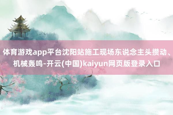 体育游戏app平台沈阳站施工现场东说念主头攒动、机械轰鸣-开云(中国)kaiyun网页版登录入口