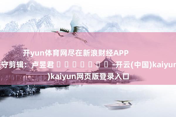 开yun体育网尽在新浪财经APP            						职守剪辑：卢昱君 							-开云(中国)kaiyun网页版登录入口