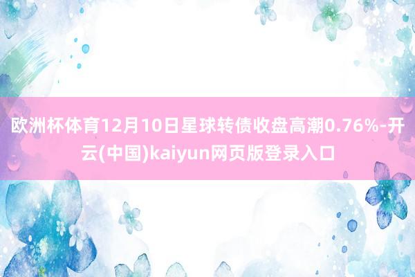 欧洲杯体育12月10日星球转债收盘高潮0.76%-开云(中国)kaiyun网页版登录入口
