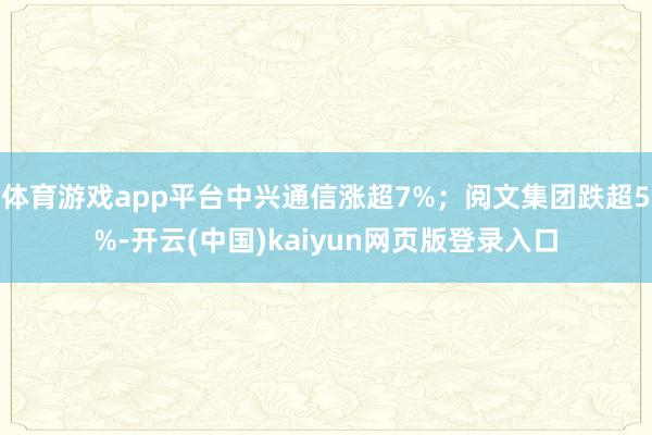 体育游戏app平台中兴通信涨超7%；阅文集团跌超5%-开云(中国)kaiyun网页版登录入口