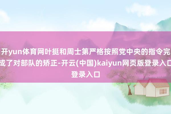 开yun体育网叶挺和周士第严格按照党中央的指令完成了对部队的矫正-开云(中国)kaiyun网页版登录入口