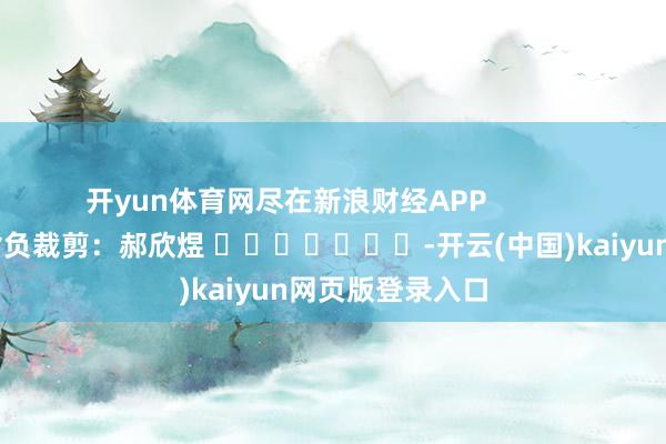 开yun体育网尽在新浪财经APP            						背负裁剪：郝欣煜 							-开云(中国)kaiyun网页版登录入口