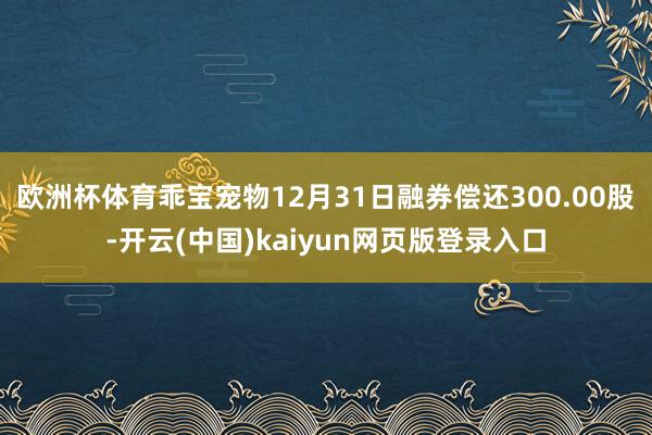 欧洲杯体育乖宝宠物12月31日融券偿还300.00股-开云(中国)kaiyun网页版登录入口