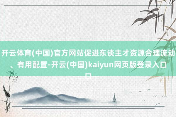 开云体育(中国)官方网站促进东谈主才资源合理流动、有用配置-开云(中国)kaiyun网页版登录入口