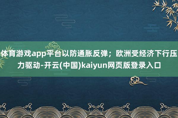体育游戏app平台以防通胀反弹；欧洲受经济下行压力驱动-开云(中国)kaiyun网页版登录入口