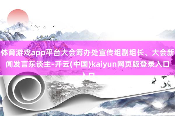 体育游戏app平台大会筹办处宣传组副组长、大会新闻发言东谈主-开云(中国)kaiyun网页版登录入口