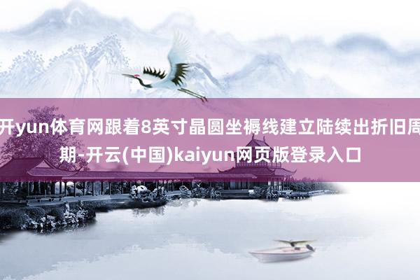 开yun体育网跟着8英寸晶圆坐褥线建立陆续出折旧周期-开云(中国)kaiyun网页版登录入口