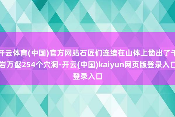 开云体育(中国)官方网站石匠们连续在山体上凿出了千岩万壑254个穴洞-开云(中国)kaiyun网页版登录入口