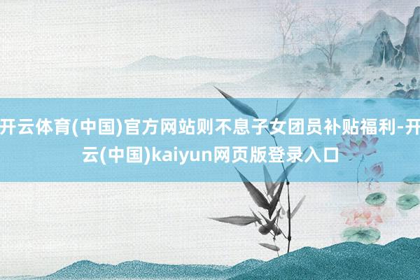 开云体育(中国)官方网站则不息子女团员补贴福利-开云(中国)kaiyun网页版登录入口