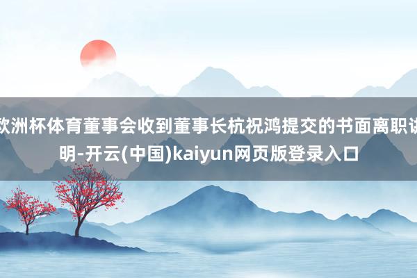 欧洲杯体育董事会收到董事长杭祝鸿提交的书面离职讲明-开云(中国)kaiyun网页版登录入口