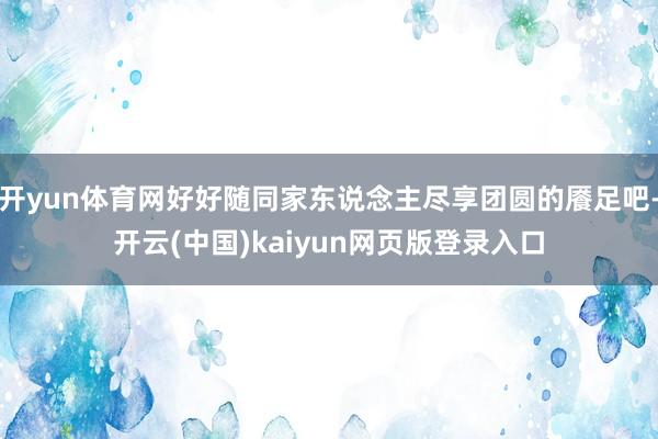开yun体育网好好随同家东说念主尽享团圆的餍足吧-开云(中国)kaiyun网页版登录入口