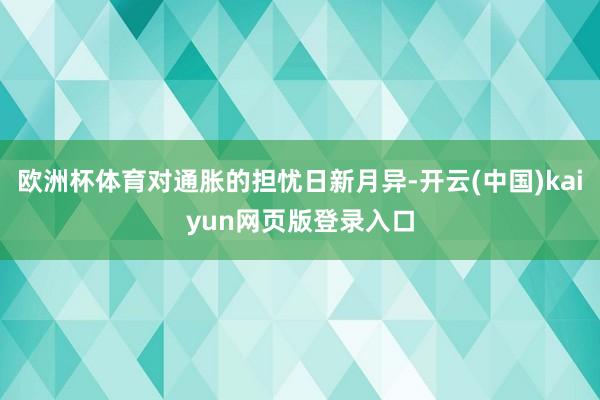 欧洲杯体育对通胀的担忧日新月异-开云(中国)kaiyun网页版登录入口